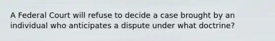 A Federal Court will refuse to decide a case brought by an individual who anticipates a dispute under what doctrine?