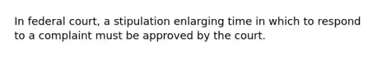 In federal court, a stipulation enlarging time in which to respond to a complaint must be approved by the court.