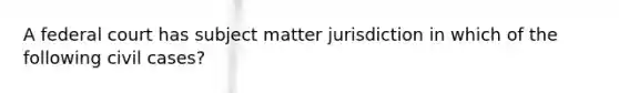 A federal court has subject matter jurisdiction in which of the following civil cases?