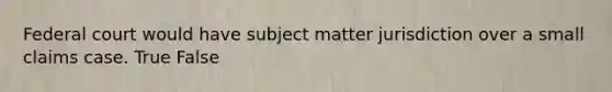 Federal court would have subject matter jurisdiction over a small claims case. True False