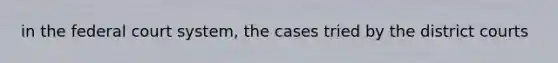 in <a href='https://www.questionai.com/knowledge/kpreRDKlD3-the-federal-court-system' class='anchor-knowledge'>the federal court system</a>, the cases tried by the district courts