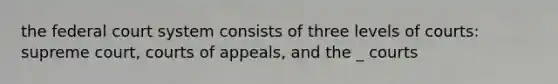 <a href='https://www.questionai.com/knowledge/kpreRDKlD3-the-federal-court-system' class='anchor-knowledge'>the federal court system</a> consists of three levels of courts: supreme court, courts of appeals, and the _ courts