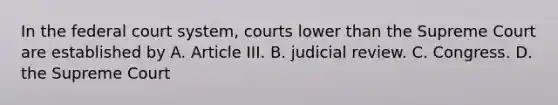 In the federal court system, courts lower than the Supreme Court are established by A. Article III. B. judicial review. C. Congress. D. the Supreme Court