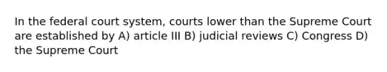 In the federal court system, courts lower than the Supreme Court are established by A) article III B) judicial reviews C) Congress D) the Supreme Court