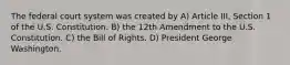 The federal court system was created by A) Article III, Section 1 of the U.S. Constitution. B) the 12th Amendment to the U.S. Constitution. C) the Bill of Rights. D) President George Washington.