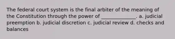 The federal court system is the final arbiter of the meaning of the Constitution through the power of ______________. a. judicial preemption b. judicial discretion c. judicial review d. checks and balances