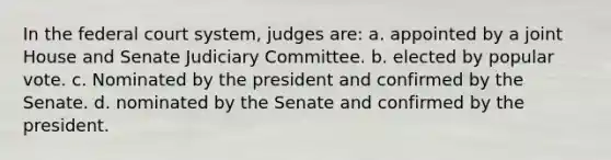 In the federal court system, judges are: a. appointed by a joint House and Senate Judiciary Committee. b. elected by popular vote. c. Nominated by the president and confirmed by the Senate. d. nominated by the Senate and confirmed by the president.