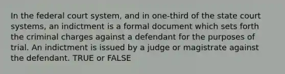 In the federal court system, and in one-third of the state court systems, an indictment is a formal document which sets forth the criminal charges against a defendant for the purposes of trial. An indictment is issued by a judge or magistrate against the defendant. TRUE or FALSE