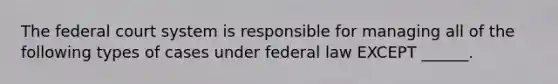 The federal court system is responsible for managing all of the following types of cases under federal law EXCEPT ______.