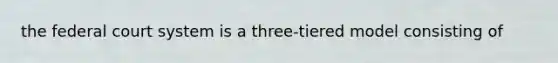 the federal court system is a three-tiered model consisting of