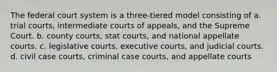 The federal court system is a three-tiered model consisting of a. trial courts, intermediate courts of appeals, and the Supreme Court. b. county courts, stat courts, and national appellate courts. c. legislative courts, executive courts, and judicial courts. d. civil case courts, criminal case courts, and appellate courts