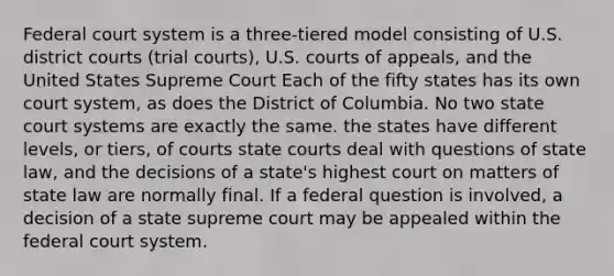 Federal court system is a three-tiered model consisting of U.S. district courts (trial courts), U.S. courts of appeals, and the United States Supreme Court Each of the fifty states has its own court system, as does the District of Columbia. No two state court systems are exactly the same. the states have different levels, or tiers, of courts state courts deal with questions of state law, and the decisions of a state's highest court on matters of state law are normally final. If a federal question is involved, a decision of a state supreme court may be appealed within the federal court system.