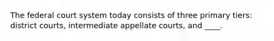 The federal court system today consists of three primary tiers: district courts, intermediate appellate courts, and ____.