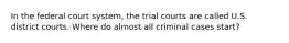 In the federal court system, the trial courts are called U.S. district courts. Where do almost all criminal cases start?