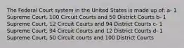 The Federal Court system in the United States is made up of: a- 1 Supreme Court, 100 Circuit Courts and 50 District Courts b- 1 Supreme Court, 12 Circuit Courts and 94 District Courts c- 1 Supreme Court, 94 Circuit Courts and 12 District Courts d- 1 Supreme Court, 50 Circuit courts and 100 District Courts