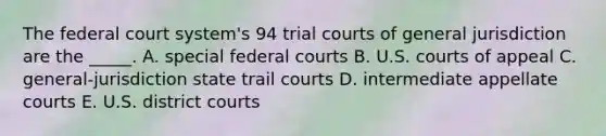 The federal court system's 94 trial courts of general jurisdiction are the _____. A. special federal courts B. U.S. courts of appeal C. general-jurisdiction state trail courts D. intermediate appellate courts E. U.S. district courts