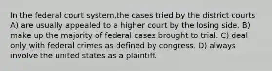 In the federal court system,the cases tried by the district courts A) are usually appealed to a higher court by the losing side. B) make up the majority of federal cases brought to trial. C) deal only with federal crimes as defined by congress. D) always involve the united states as a plaintiff.