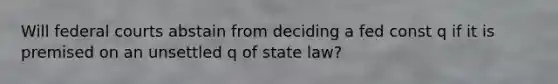 Will federal courts abstain from deciding a fed const q if it is premised on an unsettled q of state law?