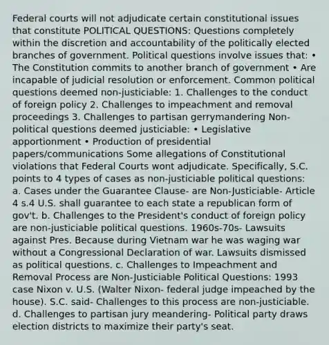 Federal courts will not adjudicate certain constitutional issues that constitute POLITICAL QUESTIONS: Questions completely within the discretion and accountability of the politically elected branches of government. Political questions involve issues that: • The Constitution commits to another branch of government • Are incapable of judicial resolution or enforcement. Common political questions deemed non-justiciable: 1. Challenges to the conduct of foreign policy 2. Challenges to impeachment and removal proceedings 3. Challenges to partisan gerrymandering Non-political questions deemed justiciable: • Legislative apportionment • Production of presidential papers/communications Some allegations of Constitutional violations that Federal Courts wont adjudicate. Specifically, S.C. points to 4 types of cases as non-justiciable political questions: a. Cases under the Guarantee Clause- are Non-Justiciable- Article 4 s.4 U.S. shall guarantee to each state a republican form of gov't. b. Challenges to the President's conduct of foreign policy are non-justiciable political questions. 1960s-70s- Lawsuits against Pres. Because during Vietnam war he was waging war without a Congressional Declaration of war. Lawsuits dismissed as political questions. c. Challenges to Impeachment and Removal Process are Non-Justiciable Political Questions: 1993 case Nixon v. U.S. (Walter Nixon- federal judge impeached by the house). S.C. said- Challenges to this process are non-justiciable. d. Challenges to partisan jury meandering- Political party draws election districts to maximize their party's seat.