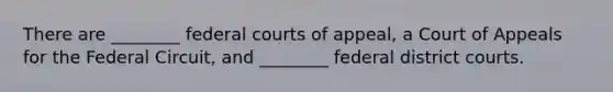 There are ________ federal courts of appeal, a Court of Appeals for the Federal Circuit, and ________ federal district courts.