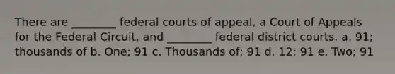 There are ________ federal courts of appeal, a Court of Appeals for the Federal Circuit, and ________ federal district courts. a. 91; thousands of b. One; 91 c. Thousands of; 91 d. 12; 91 e. Two; 91