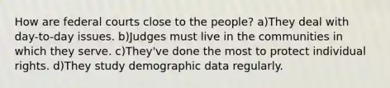 How are federal courts close to the people? a)They deal with day-to-day issues. b)Judges must live in the communities in which they serve. c)They've done the most to protect individual rights. d)They study demographic data regularly.