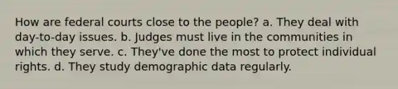 How are federal courts close to the people? a. They deal with day-to-day issues. b. Judges must live in the communities in which they serve. c. They've done the most to protect individual rights. d. They study demographic data regularly.