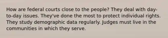 How are federal courts close to the people? They deal with day-to-day issues. They've done the most to protect individual rights. They study demographic data regularly. Judges must live in the communities in which they serve.