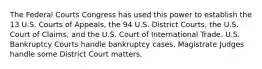 The Federal Courts Congress has used this power to establish the 13 U.S. Courts of Appeals, the 94 U.S. District Courts, the U.S. Court of Claims, and the U.S. Court of International Trade. U.S. Bankruptcy Courts handle bankruptcy cases. Magistrate Judges handle some District Court matters.