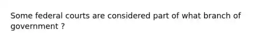 Some federal courts are considered part of what branch of government ?