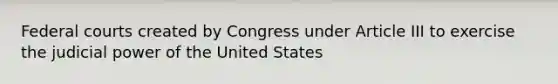 Federal courts created by Congress under Article III to exercise the judicial power of the United States