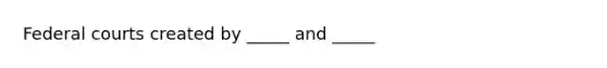 Federal courts created by _____ and _____