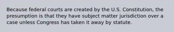 Because federal courts are created by the U.S. Constitution, the presumption is that they have subject matter jurisdiction over a case unless Congress has taken it away by statute.