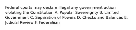 Federal courts may declare illegal any government action violating the Constitution A. Popular Sovereignty B. Limited Government C. Separation of Powers D. Checks and Balances E. Judicial Review F. Federalism