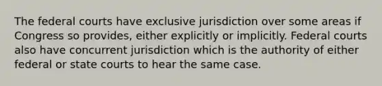 The federal courts have exclusive jurisdiction over some areas if Congress so provides, either explicitly or implicitly. Federal courts also have concurrent jurisdiction which is the authority of either federal or state courts to hear the same case.