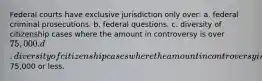 Federal courts have exclusive jurisdiction only over: a. federal criminal prosecutions. b. federal questions. c. diversity of citizenship cases where the amount in controversy is over 75,000. d. diversity of citizenship cases where the amount in controversy is75,000 or less.