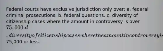 Federal courts have exclusive jurisdiction only over: a. federal criminal prosecutions. b. federal questions. c. diversity of citizenship cases where the amount in controversy is over 75,000. d. diversity of citizenship cases where the amount in controversy is75,000 or less.