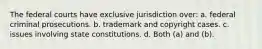 The federal courts have exclusive jurisdiction over: a. federal criminal prosecutions. b. trademark and copyright cases. c. issues involving state constitutions. d. Both (a) and (b).