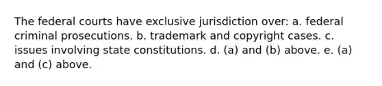 The federal courts have exclusive jurisdiction over: a. federal criminal prosecutions. b. trademark and copyright cases. c. issues involving state constitutions. d. (a) and (b) above. e. (a) and (c) above.