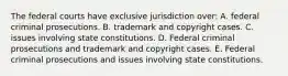 The federal courts have exclusive jurisdiction over: A. federal criminal prosecutions. B. trademark and copyright cases. C. issues involving state constitutions. D. Federal criminal prosecutions and trademark and copyright cases. E. Federal criminal prosecutions and issues involving state constitutions.