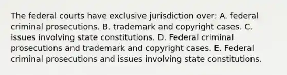 The federal courts have exclusive jurisdiction over: A. federal criminal prosecutions. B. trademark and copyright cases. C. issues involving state constitutions. D. Federal criminal prosecutions and trademark and copyright cases. E. Federal criminal prosecutions and issues involving state constitutions.