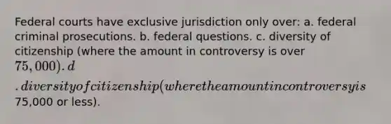 <a href='https://www.questionai.com/knowledge/kzzdxYQ4u6-federal-courts' class='anchor-knowledge'>federal courts</a> have exclusive jurisdiction only over: a. federal criminal prosecutions. b. federal questions. c. diversity of citizenship (where the amount in controversy is over 75,000). d. diversity of citizenship (where the amount in controversy is75,000 or less).