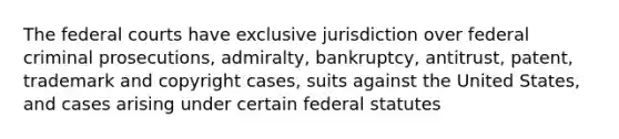 The federal courts have exclusive jurisdiction over federal criminal prosecutions, admiralty, bankruptcy, antitrust, patent, trademark and copyright cases, suits against the United States, and cases arising under certain federal statutes