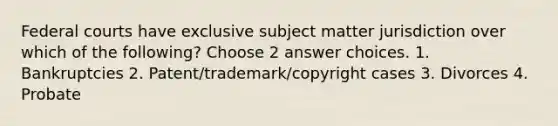 Federal courts have exclusive subject matter jurisdiction over which of the following? Choose 2 answer choices. 1. Bankruptcies 2. Patent/trademark/copyright cases 3. Divorces 4. Probate