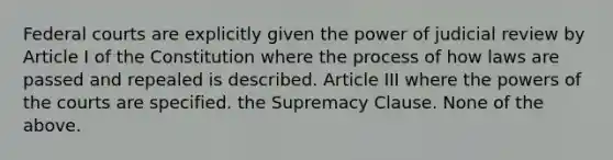 Federal courts are explicitly given the power of judicial review by Article I of the Constitution where the process of how laws are passed and repealed is described. Article III where the powers of the courts are specified. the Supremacy Clause. None of the above.