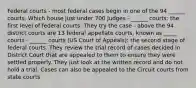 Federal courts - most federal cases begin in one of the 94 ______ courts, Which house just under 700 Judges - ______ courts: the first level of federal courts. They try the case - above the 94 district courts are 13 federal appellate courts, known as _____ courts - ______ courts (US Court of Appeals): the second stage of federal courts. They review the trial record of cases decided in District Court that are appealed to them to ensure they were settled properly. They just look at the written record and do not hold a trial. Cases can also be appealed to the Circuit courts from state courts