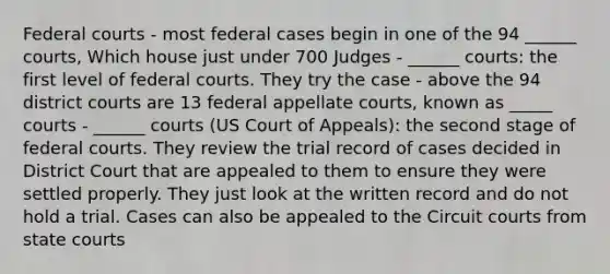 Federal courts - most federal cases begin in one of the 94 ______ courts, Which house just under 700 Judges - ______ courts: the first level of federal courts. They try the case - above the 94 district courts are 13 federal appellate courts, known as _____ courts - ______ courts (US Court of Appeals): the second stage of federal courts. They review the trial record of cases decided in District Court that are appealed to them to ensure they were settled properly. They just look at the written record and do not hold a trial. Cases can also be appealed to the Circuit courts from state courts