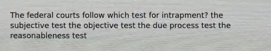 The federal courts follow which test for intrapment? the subjective test the objective test the due process test the reasonableness test