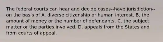 The federal courts can hear and decide cases--have jurisdiction--on the basis of A. diverse citizenship or human interest. B. the amount of money or the number of defendants. C. the subject matter or the parties involved. D. appeals from the States and from courts of appeal.