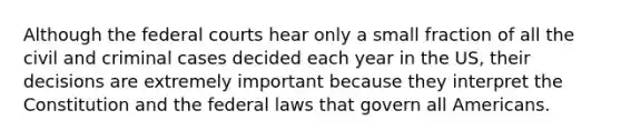 Although the <a href='https://www.questionai.com/knowledge/kzzdxYQ4u6-federal-courts' class='anchor-knowledge'>federal courts</a> hear only a small fraction of all the civil and criminal cases decided each year in the US, their decisions are extremely important because they interpret the Constitution and the federal laws that govern all Americans.